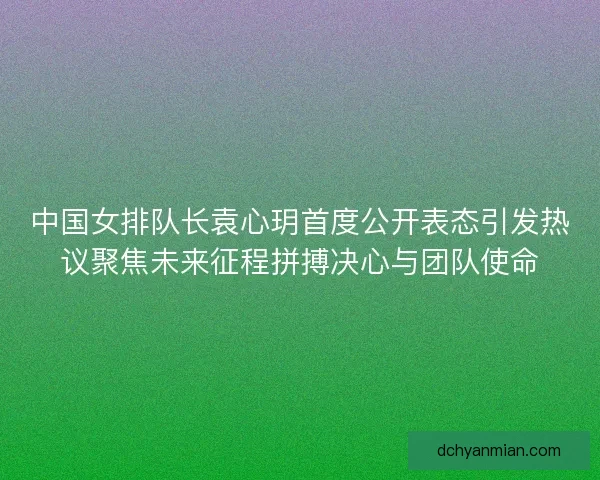 中国女排队长袁心玥首度公开表态引发热议聚焦未来征程拼搏决心与团队使命