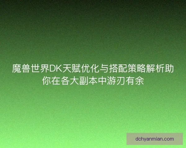 魔兽世界DK天赋优化与搭配策略解析助你在各大副本中游刃有余