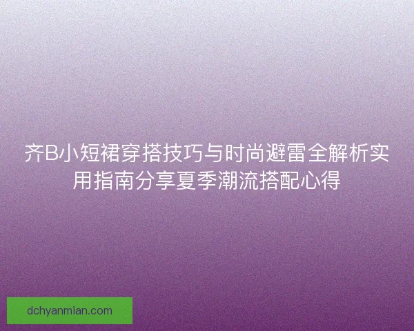 齐B小短裙穿搭技巧与时尚避雷全解析实用指南分享夏季潮流搭配心得