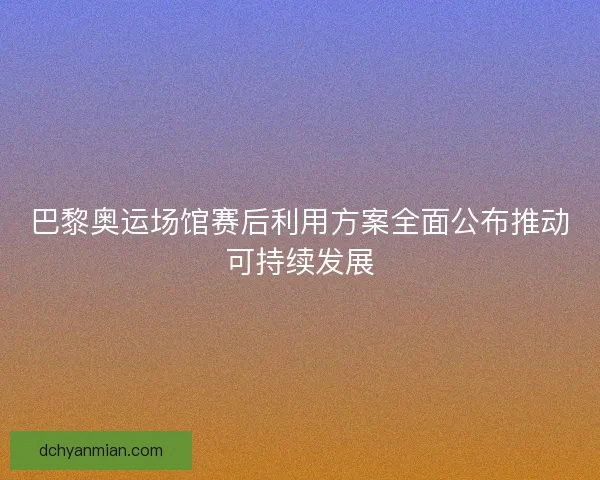 巴黎奥运场馆赛后利用方案全面公布推动可持续发展