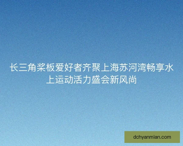 长三角桨板爱好者齐聚上海苏河湾畅享水上运动活力盛会新风尚