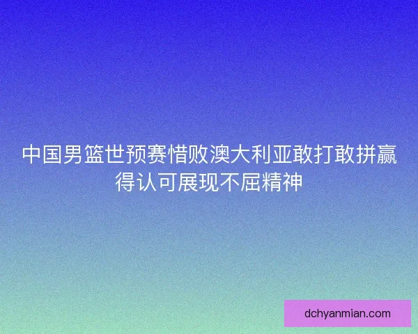 中国男篮世预赛惜败澳大利亚敢打敢拼赢得认可展现不屈精神